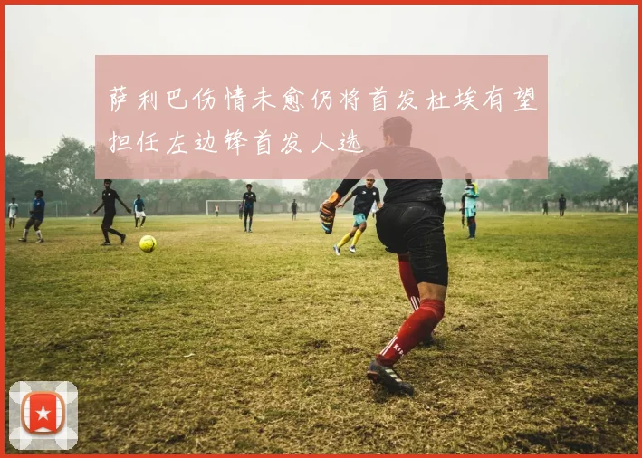 萨利巴伤情未愈仍将首发杜埃有望担任左边锋首发人选