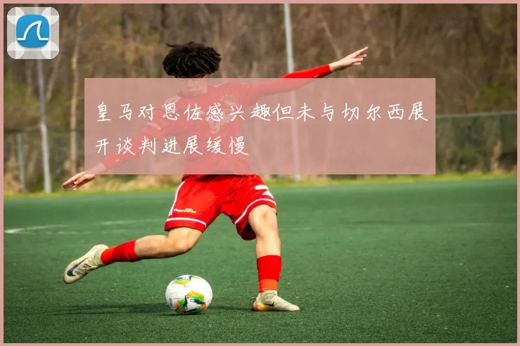 皇马对恩佐感兴趣但未与切尔西展开谈判进展缓慢