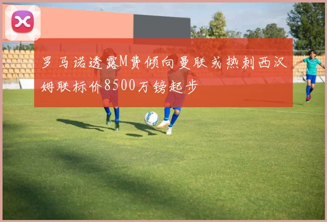 罗马诺透露M费倾向曼联或热刺西汉姆联标价8500万镑起步