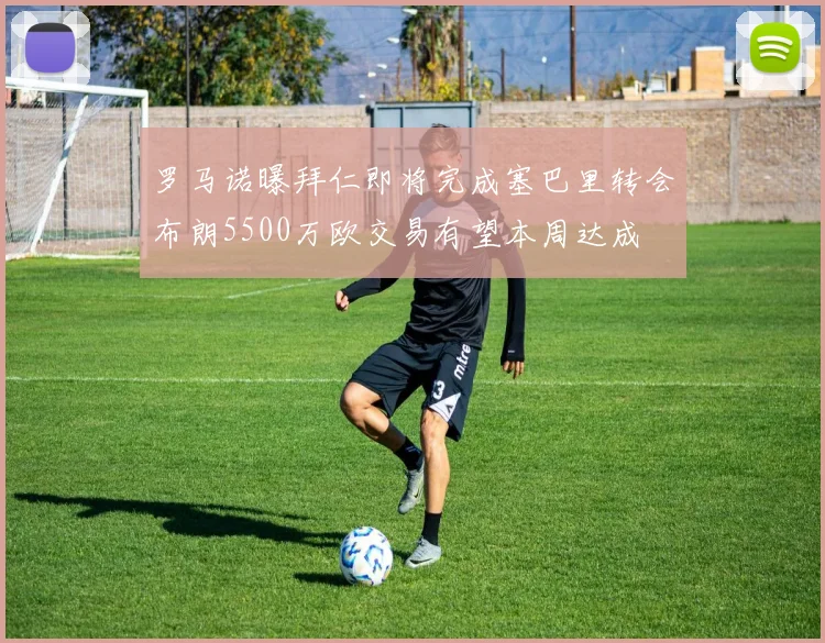 罗马诺曝拜仁即将完成塞巴里转会布朗5500万欧交易有望本周达成