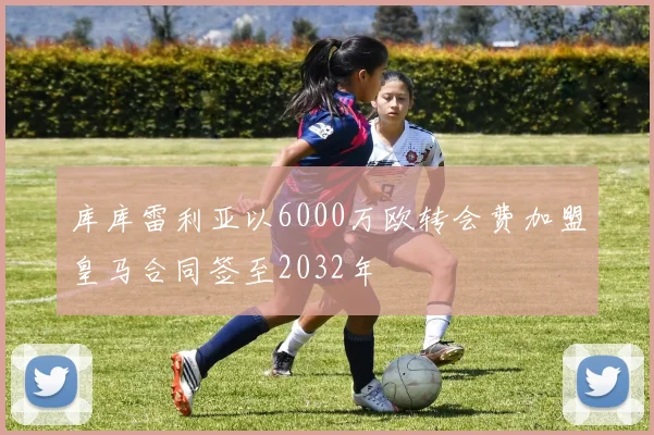 库库雷利亚以6000万欧转会费加盟皇马合同签至2032年