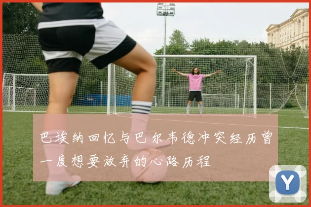 巴埃纳回忆与巴尔韦德冲突经历曾一度想要放弃的心路历程