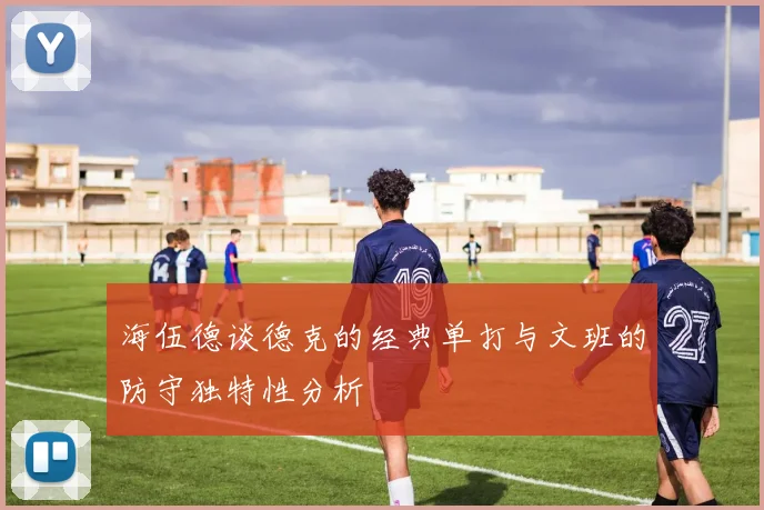 海伍德谈德克的经典单打与文班的防守独特性分析