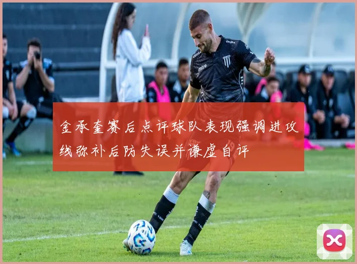 金承奎赛后点评球队表现强调进攻线弥补后防失误并谦虚自评