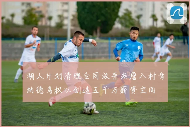 湖人计划清理合同放弃老詹八村肯纳德鸟权以创造五千万薪资空间