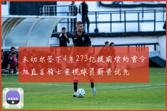 米切尔签下4年273亿提前续约曾令旭直言骑士重视球员薪资优先