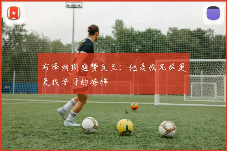 布泽利斯盛赞瓦兰：他是我兄弟更是我学习的榜样