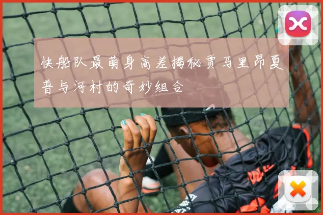 快船队最萌身高差揭秘贾马里昂夏普与河村的奇妙组合
