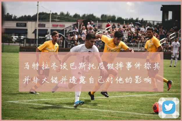 马特拉齐谈巴斯托尼假摔事件称其并非大错并透露自己对他的影响