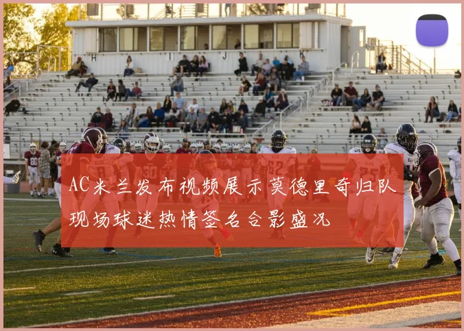 AC米兰发布视频展示莫德里奇归队现场球迷热情签名合影盛况